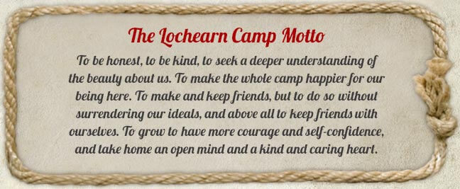 Lochearn Moto - To be honest, to be kind, to seek a deeper understanding of the beauty about us. To make the whole camp happier for our being here. To make and keep friends, but to do so without surrendering our ideals, and above all to keep friends with ourselves. To grow to have more courage and self-confidence, and take home an open mind and a kind and caring heart.